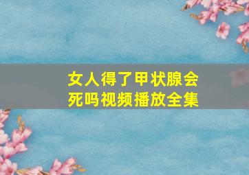 女人得了甲状腺会死吗视频播放全集