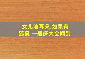 女儿油耳朵,如果有狐臭 一般多大会闻到