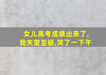 女儿高考成绩出来了,我失望至极,哭了一下午