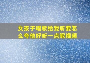 女孩子唱歌给我听要怎么夸他好听一点呢视频