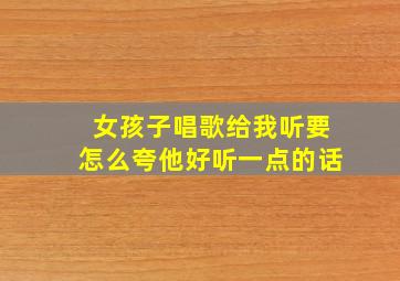 女孩子唱歌给我听要怎么夸他好听一点的话