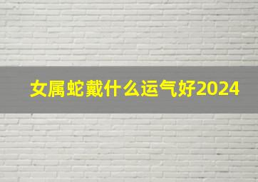 女属蛇戴什么运气好2024