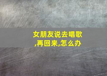 女朋友说去唱歌,再回来,怎么办