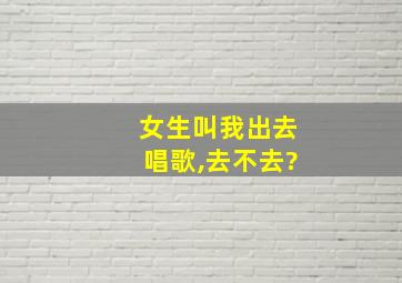 女生叫我出去唱歌,去不去?