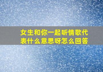 女生和你一起听情歌代表什么意思呀怎么回答