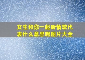 女生和你一起听情歌代表什么意思呢图片大全