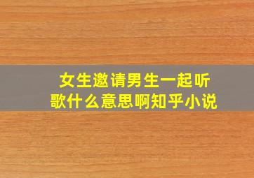 女生邀请男生一起听歌什么意思啊知乎小说