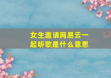 女生邀请网易云一起听歌是什么意思