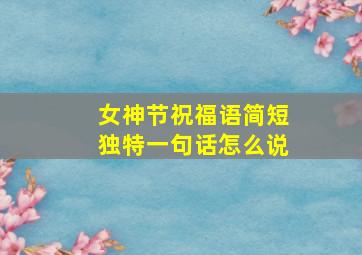 女神节祝福语简短独特一句话怎么说