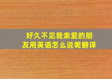 好久不见我亲爱的朋友用英语怎么说呢翻译