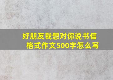 好朋友我想对你说书信格式作文500字怎么写