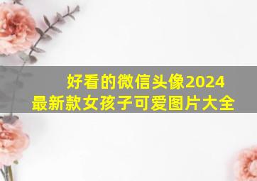 好看的微信头像2024最新款女孩子可爱图片大全