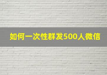 如何一次性群发500人微信