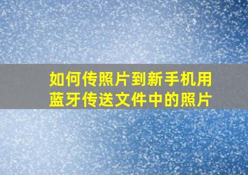 如何传照片到新手机用蓝牙传送文件中的照片