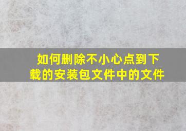 如何删除不小心点到下载的安装包文件中的文件