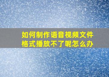 如何制作语音视频文件格式播放不了呢怎么办