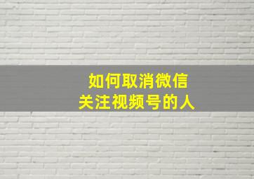 如何取消微信关注视频号的人