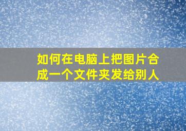 如何在电脑上把图片合成一个文件夹发给别人