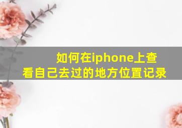 如何在iphone上查看自己去过的地方位置记录