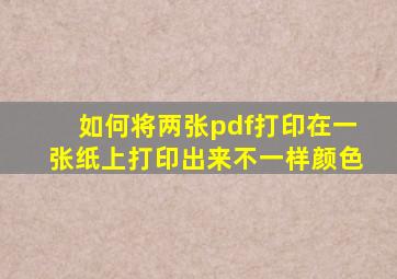 如何将两张pdf打印在一张纸上打印出来不一样颜色