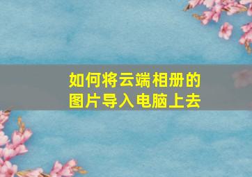 如何将云端相册的图片导入电脑上去