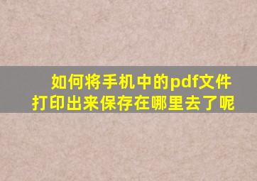 如何将手机中的pdf文件打印出来保存在哪里去了呢