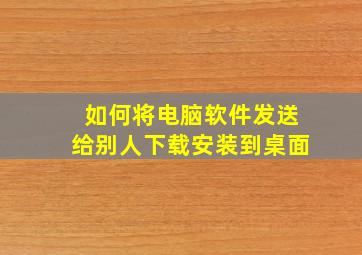 如何将电脑软件发送给别人下载安装到桌面