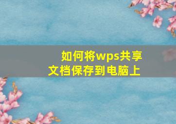 如何将wps共享文档保存到电脑上