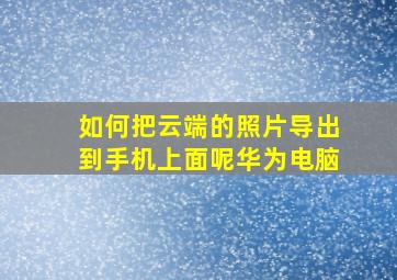 如何把云端的照片导出到手机上面呢华为电脑