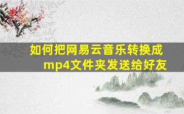 如何把网易云音乐转换成mp4文件夹发送给好友