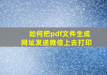 如何把pdf文件生成网址发送微信上去打印