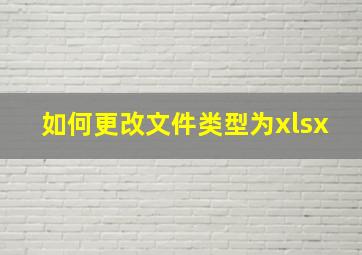 如何更改文件类型为xlsx