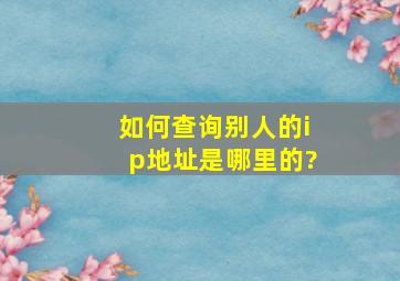 如何查询别人的ip地址是哪里的?