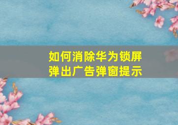 如何消除华为锁屏弹出广告弹窗提示