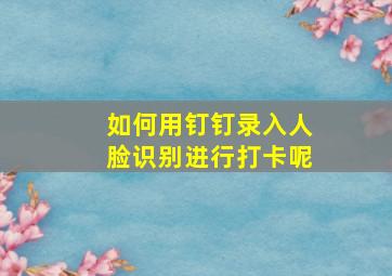 如何用钉钉录入人脸识别进行打卡呢