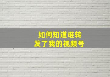 如何知道谁转发了我的视频号