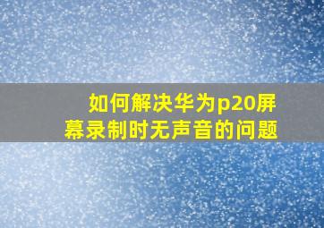 如何解决华为p20屏幕录制时无声音的问题