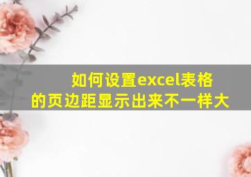 如何设置excel表格的页边距显示出来不一样大