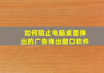 如何阻止电脑桌面弹出的广告弹出窗口软件