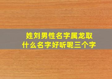 姓刘男性名字属龙取什么名字好听呢三个字