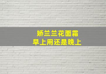 娇兰兰花面霜早上用还是晚上