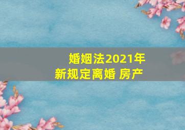 婚姻法2021年新规定离婚 房产