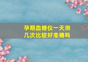 孕期血糖仪一天测几次比较好准确吗