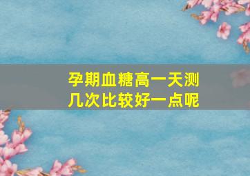 孕期血糖高一天测几次比较好一点呢