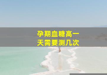 孕期血糖高一天需要测几次