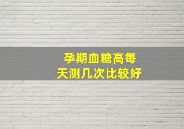 孕期血糖高每天测几次比较好