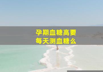 孕期血糖高要每天测血糖么