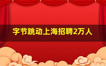 字节跳动上海招聘2万人