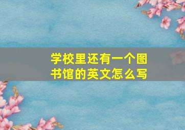 学校里还有一个图书馆的英文怎么写