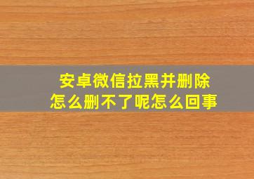 安卓微信拉黑并删除怎么删不了呢怎么回事